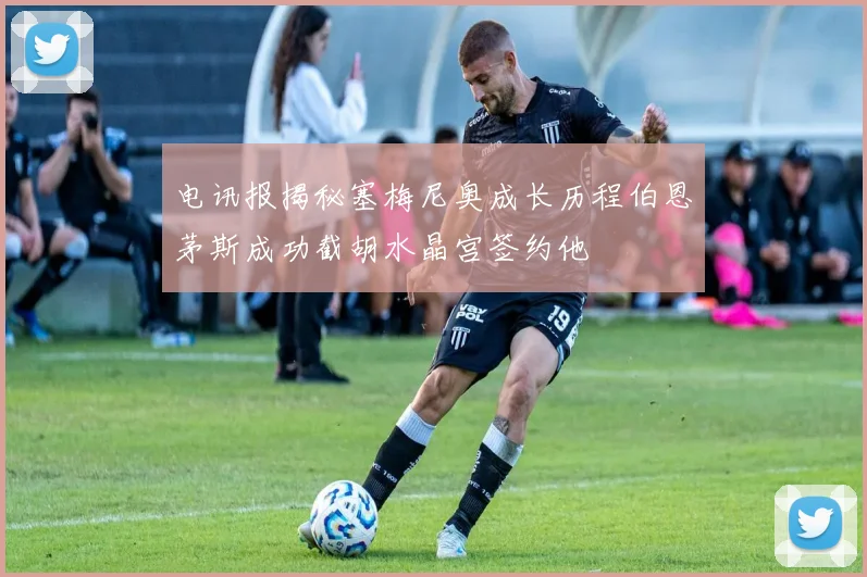 电讯报揭秘塞梅尼奥成长历程伯恩茅斯成功截胡水晶宫签约他
