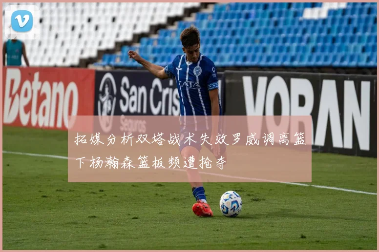 拓媒分析双塔战术失效罗威调离篮下杨瀚森篮板频遭抢夺