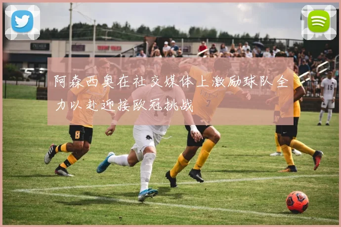 阿森西奥在社交媒体上激励球队全力以赴迎接欧冠挑战