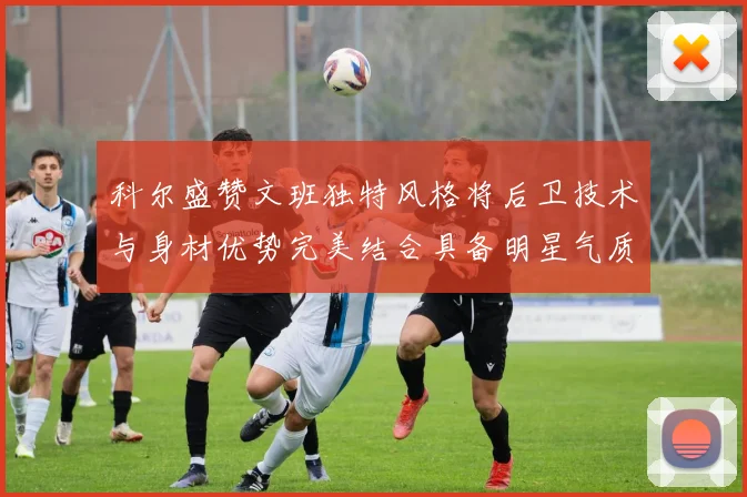 科尔盛赞文班独特风格将后卫技术与身材优势完美结合具备明星气质与球队形象