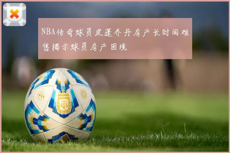 NBA传奇球员皮蓬乔丹房产长时间难售揭示球员房产困境
