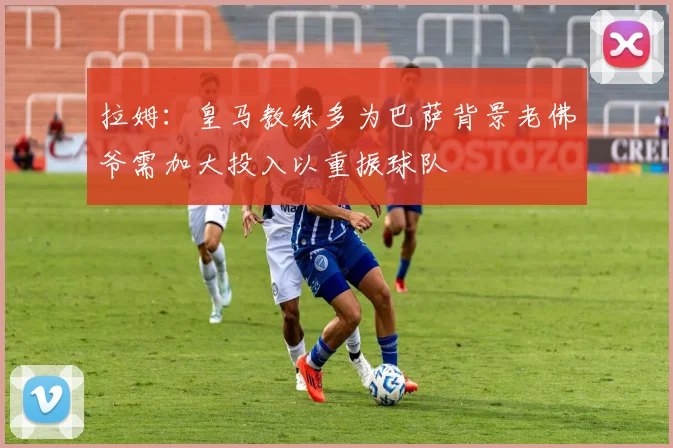 拉姆：皇马教练多为巴萨背景老佛爷需加大投入以重振球队