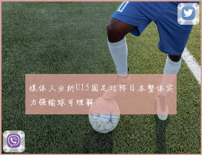 媒体人分析U15国足对阵日本整体实力强输球可理解