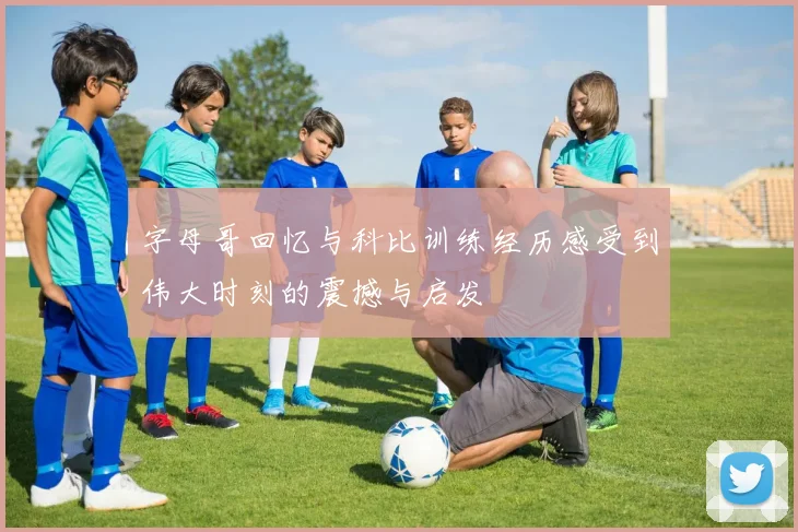 字母哥回忆与科比训练经历感受到伟大时刻的震撼与启发