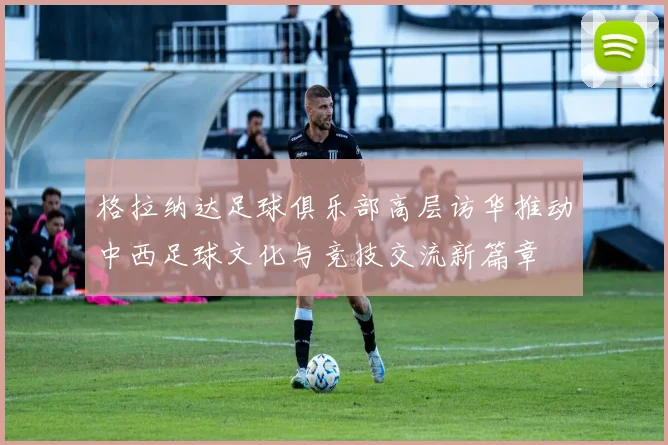 格拉纳达足球俱乐部高层访华推动中西足球文化与竞技交流新篇章