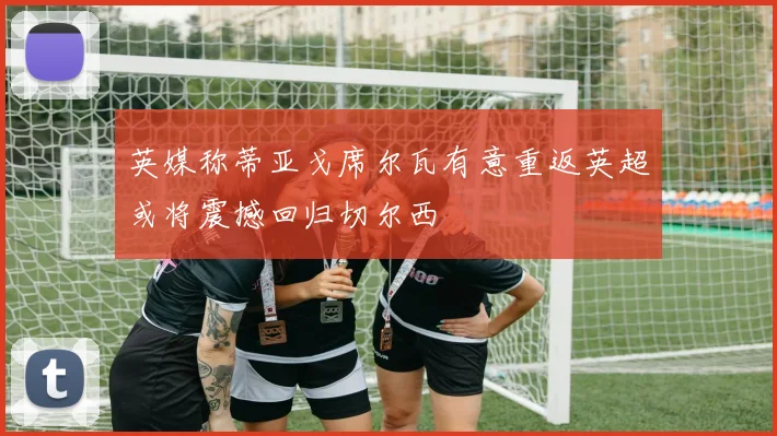 英媒称蒂亚戈席尔瓦有意重返英超或将震撼回归切尔西
