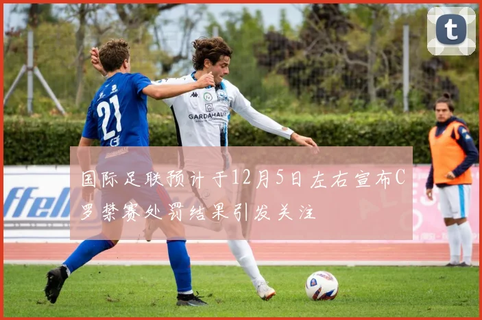 国际足联预计于12月5日左右宣布C罗禁赛处罚结果引发关注