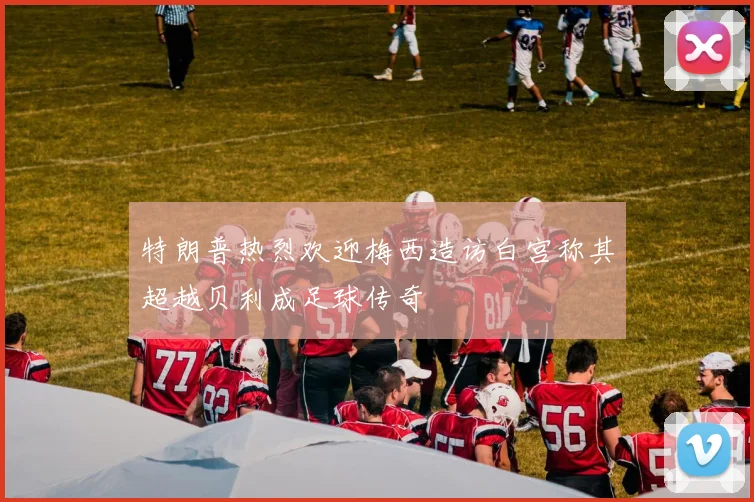 特朗普热烈欢迎梅西造访白宫称其超越贝利成足球传奇