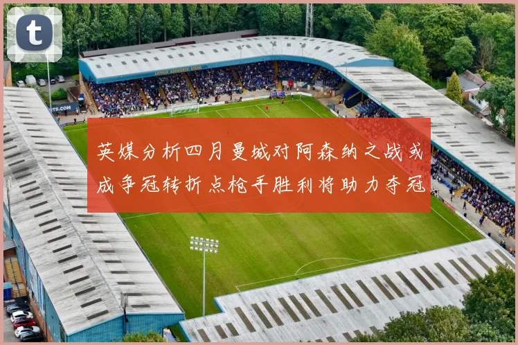 英媒分析四月曼城对阿森纳之战或成争冠转折点枪手胜利将助力夺冠希望