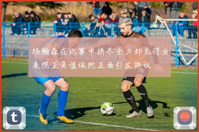 杨瀚森在比赛中拼尽全力却无得分表现正负值依然正面引发热议