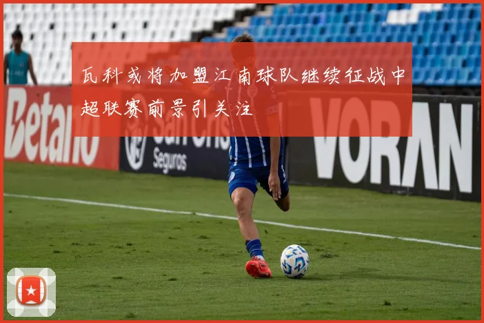 瓦科或将加盟江南球队继续征战中超联赛前景引关注